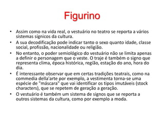 FigurinoAssim como na vida real, o vestuário no teatro se reporta a vários sistemas sígnicos da cultura. A sua decodificação pode indicar tanto o sexo quanto idade, classe social, profissão, nacionalidade ou religião. No entanto, o poder semiológico do vestuário não se limita apenas a definir o personagem que o veste. O traje é também o signo que representa clima, época histórica, região, estação do ano, hora do dia. É interessante observar que em certas tradições teatrais, como na commediadella'arte por exemplo, a vestimenta torna-se uma espécie de "máscara" que vai identificar os tipos imutáveis (stock characters), que se repetem de geração a geração. O vestuário é também um sistema de signos que se reporta a outros sistemas da cultura, como por exemplo a moda. 