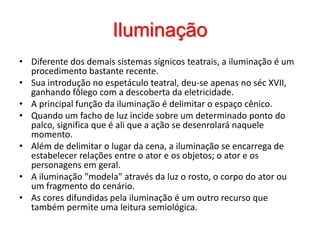 IluminaçãoDiferente dos demais sistemas sígnicos teatrais, a iluminação é um procedimento bastante recente. Sua introdução no espetáculo teatral, deu-se apenas no séc XVII, ganhando fôlego com a descoberta da eletricidade. A principal função da iluminação é delimitar o espaço cênico. Quando um facho de luz incide sobre um determinado ponto do palco, significa que é ali que a ação se desenrolará naquele momento. Além de delimitar o lugar da cena, a iluminação se encarrega de estabelecer relações entre o ator e os objetos; o ator e os personagens em geral. A iluminação "modela" através da luz o rosto, o corpo do ator ou um fragmento do cenário. As cores difundidas pela iluminação é um outro recurso que também permite uma leitura semiológica.