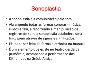 SonoplastiaA sonoplastia é a comunicação pelo som. Abrangendo todas as formas sonoras - música, ruídos e fala, e recorrendo à manipulação de registros de som, a sonoplastia estabelece uma linguagem através de signos e significados.Ela pode ser feita de forma eletrônica ou manualÉ um elemento que existe no teatro desde os primórdio, acompanha a performance dos Ditirambos na Grécia Antiga.