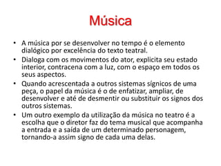 MúsicaA música por se desenvolver no tempo é o elemento dialógico por excelência do texto teatral. Dialoga com os movimentos do ator, explicita seu estado interior, contracena com a luz, com o espaço em todos os seus aspectos. Quando acrescentada a outros sistemas sígnicos de uma peça, o papel da música é o de enfatizar, ampliar, de desenvolver e até de desmentir ou substituir os signos dos outros sistemas. Um outro exemplo da utilização da música no teatro é a escolha que o diretor faz do tema musical que acompanha a entrada e a saída de um determinado personagem, tornando-a assim signo de cada uma delas. 