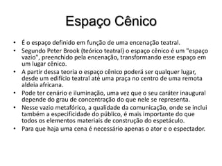 Espaço CênicoÉ o espaço definido em função de uma encenação teatral. Segundo Peter Brook (teórico teatral) o espaço cênico é um "espaço vazio", preenchido pela encenação, transformando esse espaço em um lugar cênico.A partir dessa teoria o espaço cênico poderá ser qualquer lugar, desde um edifício teatral até uma praça no centro de uma remota aldeia africana. Pode ter cenário e iluminação, uma vez que o seu caráter inaugural depende do grau de concentração do que nele se representa. Nesse vazio metafórico, a qualidade da comunicação, onde se inclui também a especificidade do público, é mais importante do que todos os elementos materiais de construção do espetáculo. Para que haja uma cena é necessário apenas o ator e o espectador.