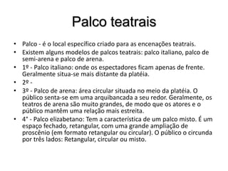 Palco teatraisPalco - é o local específico criado para as encenações teatrais.Existem alguns modelos de palcos teatrais: palco italiano, palco de semi-arena e palco de arena.1º - Palco italiano: onde os espectadores ficam apenas de frente. Geralmente situa-se mais distante da platéia.2º -3º - Palco de arena: área circular situada no meio da platéia. O público senta-se em uma arquibancada a seu redor. Geralmente, os teatros de arena são muito grandes, de modo que os atores e o público mantêm uma relação mais estreita.4° - Palco elizabetano: Tem a característica de um palco misto. É um espaço fechado, retangular, com uma grande ampliação de proscênio (em formato retangular ou circular). O público o circunda por três lados: Retangular, circular ou misto.