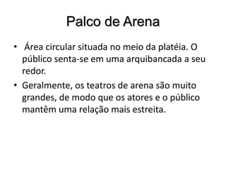 Palco de Arena Área circular situada no meio da platéia. O público senta-se em uma arquibancada a seu redor. Geralmente, os teatros de arena são muito grandes, de modo que os atores e o público mantêm uma relação mais estreita.