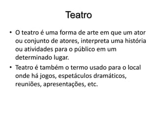 TeatroO teatro é uma forma de arte em que um ator ou conjunto de atores, interpreta uma história ou atividades para o público em um determinado lugar. Teatro é também o termo usado para o local onde há jogos, espetáculos dramáticos, reuniões, apresentações, etc.
