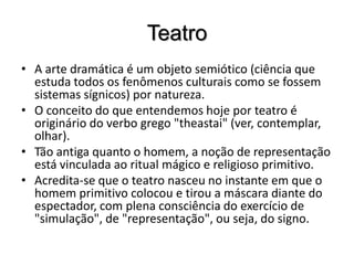 TeatroA arte dramática é um objeto semiótico (ciência que estuda todos os fenômenos culturais como se fossem sistemas sígnicos) por natureza. O conceito do que entendemos hoje por teatro é originário do verbo grego "theastai" (ver, contemplar, olhar). Tão antiga quanto o homem, a noção de representação está vinculada ao ritual mágico e religioso primitivo. Acredita-se que o teatro nasceu no instante em que o homem primitivo colocou e tirou a máscara diante do espectador, com plena consciência do exercício de "simulação", de "representação", ou seja, do signo. 