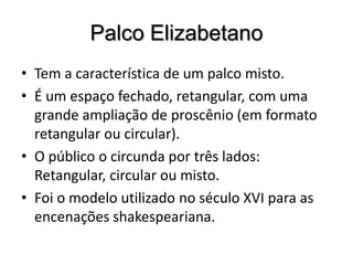 Palco ElizabetanoTem a característica de um palco misto. É um espaço fechado, retangular, com uma grande ampliação de proscênio (em formato retangular ou circular). O público o circunda por três lados: Retangular, circular ou misto.Foi o modelo utilizado no século XVI para as encenações shakespeariana.