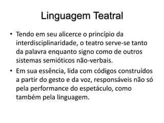 Linguagem TeatralTendo em seu alicerce o princípio da interdisciplinaridade, o teatro serve-se tanto da palavra enquanto signo como de outros sistemas semióticos não-verbais. Em sua essência, lida com códigos construídos a partir do gesto e da voz, responsáveis não só pela performance do espetáculo, como também pela linguagem. 