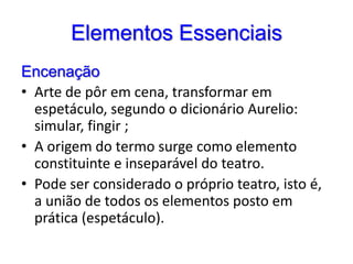 Elementos EssenciaisEncenaçãoArte de pôr em cena, transformar em espetáculo, segundo o dicionário Aurelio: simular, fingir ;A origem do termo surge como elemento constituinte e inseparável do teatro. Pode ser considerado o próprio teatro, isto é, a união de todos os elementos posto em prática (espetáculo).