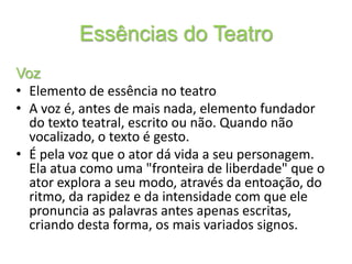 Essências do TeatroVozElemento de essência no teatroA voz é, antes de mais nada, elemento fundador do texto teatral, escrito ou não. Quando não vocalizado, o texto é gesto. É pela voz que o ator dá vida a seu personagem. Ela atua como uma "fronteira de liberdade" que o ator explora a seu modo, através da entoação, do ritmo, da rapidez e da intensidade com que ele pronuncia as palavras antes apenas escritas, criando desta forma, os mais variados signos. 