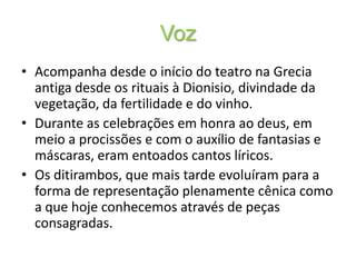VozAcompanha desde o início do teatro na Grecia antiga desde os rituais à Dionisio, divindade da vegetação, da fertilidade e do vinho.Durante as celebrações em honra ao deus, em meio a procissões e com o auxílio de fantasias e máscaras, eram entoados cantos líricos.Os ditirambos, que mais tarde evoluíram para a forma de representação plenamente cênica como a que hoje conhecemos através de peças consagradas.