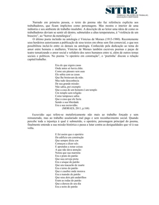 Narrado em primeira pessoa, o texto do poema não faz referência explícita aos
trabalhadores, que ficam implícitos como personagens. Mas mostra o interior de uma
indústria e seu ambiente de trabalho insalubre. A descrição dá ao leitor uma ideia de como os
trabalhadores deviam se sentir ali dentro, submetidos a altas temperaturas, à “violência de um
braseiro”, ao “horror da metalúrgica”.
     O último poeta incluído na antologia é Vinicius de Moraes (1913-1980). Recentemente
seus herdeiros autorizaram a publicação de seus textos em obras sem fim comercial, o que nos
possibilitou inclui-lo entre os demais na antologia. Conhecido pela dedicação ao tema do
amor entre homens e mulheres, Vinícius de Moraes também escreveu poemas e peças de
teatro tematizando o amor social e solidário dos seres humanos entre si, além de outros temas
sociais e políticos. No poema “o operário em construção”, o ‘poetinha’ discute a relação
capital/trabalho.
                       Era ele que erguia casas
                       Onde antes só havia chão.
                       Como um pássaro sem asas
                       Ele subia com as casas
                       Que lhe brotavam da mão.
                       Mas tudo desconhecia
                       De sua grande missão:
                       Não sabia, por exemplo
                       Que a casa de um homem é um templo
                       Um templo sem religião
                       Como tampouco sabia
                       Que a casa que ele fazia
                       Sendo a sua liberdade
                       Era a sua escravidão.
                              (MORAES, 2011, p.168)

    Escravidão aqui refere-se metaforicamente não mais ao trabalho forçado e sem
remunerado, mas ao trabalho assalariado mal pago e sem reconhecimento social. Quando
percebe toda a injustiça à qual é submetido, o operário, personagem principal do poema,
finalmente entende a sua missão histórica e passa a lutar contra as desigualdades que vê à sua
volta.

                       E foi assim que o operário
                       Do edifício em construção
                       Que sempre dizia sim
                       Começou a dizer não.
                       E aprendeu a notar coisas
                       A que não dava atenção:
                       Notou que sua marmita
                       Era o prato do patrão
                       Que sua cerveja preta
                       Era o uísque do patrão
                       Que seu macacão de zuarte
                       Era o terno do patrão
                       Que o casebre onde morava
                       Era a mansão do patrão
                       Que seus dois pés andarilhos
                       Eram as rodas do patrão
                       Que a dureza do seu dia
                       Era a noite do patrão
 