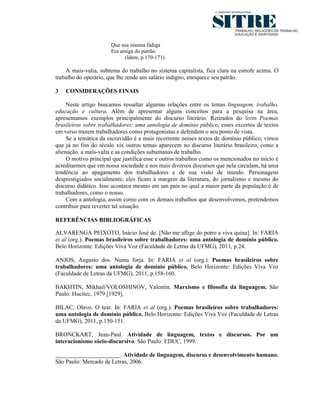 Que sua imensa fadiga
                       Era amiga do patrão.
                             (Idem, p.170-171)

    A mais-valia, subtema do trabalho no sistema capitalista, fica clara na estrofe acima. O
trabalho do operário, que lhe rende um salário indigno, enriquece seu patrão.

3   CONSIDERAÇÕES FINAIS

     Neste artigo buscamos ressaltar algumas relações entre os temas linguagem, trabalho,
educação e cultura. Além de apresentar alguns conceitos para a pesquisa na área,
apresentamos exemplos principalmente do discurso literário. Retirados do livro Poemas
brasileiros sobre trabalhadores: uma antologia de domínio público, esses excertos de textos
em verso trazem trabalhadores como protagonistas e defendem o seu ponto de vista.
     Se a temática da escravidão é a mais recorrente nesses textos de domínio público, vimos
que já no fim do século xix outros temas aparecem no discurso literário brasileiro, como a
alienação, a mais-valia e as condições subumanas de trabalho.
     O motivo principal que justifica esse e outros trabalhos como os mencionados no início é
acreditarmos que em nossa sociedade e nos mais diversos discursos que nela circulam, há uma
tendência ao apagamento dos trabalhadores e de sua visão de mundo. Personagens
desprestigiados socialmente, eles ficam à margem da literatura, do jornalismo e mesmo do
discurso didático. Isso acontece mesmo em um país no qual a maior parte da população é de
trabalhadores, como o nosso.
     Com a antologia, assim como com os demais trabalhos que desenvolvemos, pretendemos
contribuir para reverter tal situação.

REFERÊNCIAS BIBLIOGRÁFICAS

ALVARENGA PEIXOTO, Inácio José de. [Não me aflige do potro a viva quina]. In: FARIA
et al (org.). Poemas brasileiros sobre trabalhadores: uma antologia de domínio público.
Belo Horizonte: Edições Viva Voz (Faculdade de Letras da UFMG), 2011, p.24.

ANJOS, Augusto dos. Numa forja. In: FARIA et al (org.). Poemas brasileiros sobre
trabalhadores: uma antologia de domínio público. Belo Horizonte: Edições Viva Voz
(Faculdade de Letras da UFMG), 2011, p.158-160.

BAKHTIN, Mikhail/VOLOSHINOV, Valentin. Marxismo e filosofia da linguagem. São
Paulo: Hucitec, 1979 [1929].

BILAC, Olavo. O tear. In: FARIA et al (org.). Poemas brasileiros sobre trabalhadores:
uma antologia de domínio público. Belo Horizonte: Edições Viva Voz (Faculdade de Letras
da UFMG), 2011, p.150-151.

BRONCKART, Jean-Paul. Atividade de linguagem, textos e discursos. Por um
interacionismo sócio-discursivo. São Paulo: EDUC, 1999.

______________________. Atividade de linguagem, discurso e desenvolvimento humano.
São Paulo: Mercado de Letras, 2006.
 