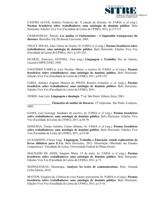 CASTRO ALVES, Antônio Frederico de. A canção do africano. In: FARIA et al (org.).
Poemas brasileiros sobre trabalhadores: uma antologia de domínio público. Belo
Horizonte: Edições Viva Voz (Faculdade de Letras da UFMG), 2011, p.112-113.

CHARAUDEAU, Patrick. Les médias et l’information – L’impossible transparence du
discours. Bruxelles: Ed. De Boeck Université, 2005.

CRUZ E SOUSA, João. Gritos de Guerra. In: FARIA et al (org.). Poemas brasileiros sobre
trabalhadores: uma antologia de domínio público. Belo Horizonte: Edições Viva Voz
(Faculdade de Letras da UFMG), 2011, p.141-143.

DUARTE, Francisco, FEITOSA, Vera (org.) Linguagem e Trabalho. Rio de Janeiro,
Lucena/COPPE-UFRJ, 1998.

FAGUNDES VARELA, Luiz Nicolau. Mauro, o escravo In: FARIA et al (org.). Poemas
brasileiros sobre trabalhadores: uma antologia de domínio público. Belo Horizonte:
Edições Viva Voz (Faculdade de Letras da UFMG), 2011, p.89-110.

FARIA, Antônio Augusto Moreira de, PINTO, Rosalvo Gonçales et al. (orgs.). Poemas
brasileiros sobre trabalhadores: uma antologia de domínio público. Belo Horizonte:
Edições Viva Voz (Faculdade de Letras da UFMG), 2011.

FIORIN, José Luiz. Linguagem e ideologia. 7ª ed. São Paulo: Editora Ática, 2001.

________________. Elementos de análise do discurso. 13ª impressão. São Paulo: Contexto,
2005.

GAMA, Luiz Gonzaga. Saudades do escravo. In: FARIA et al (org.). Poemas brasileiros
sobre trabalhadores: uma antologia de domínio público. Belo Horizonte: Edições Viva
Voz (Faculdade de Letras da UFMG), 2011, p.68-70.

GONZAGA, Tomaz Antônio. Cartas chilenas. In: FARIA et al (org.). Poemas brasileiros
sobre trabalhadores: uma antologia de domínio público. Belo Horizonte: Edições Viva
Voz (Faculdade de Letras da UFMG), 2011, p.33-40.

GUALBERTO, Clarice Lage. Linguagem, Trabalho e Educação: estudo exploratório de
livros didáticos para E.J.A. Belo Horizonte, 2012. Dissertação (Mestrado em Estudos
Linguísticos) - Faculdade de Letras, Universidade Federal de Minas Gerais.

MACHADO DE ASSIS, Joaquim Maria. 13 de maio. In: FARIA et al (org.). Poemas
brasileiros sobre trabalhadores: uma antologia de domínio público. Belo Horizonte:
Edições Viva Voz (Faculdade de Letras da UFMG), 2011, p.73.

MAINGUENEAU, Dominique. Analyser les textes de communications. Paris: Armand
Colin Éditeur, 2010.

MATTOS, Gregório de. Crônica do viver baiano setecentista. In: FARIA et al (org.). Poemas
brasileiros sobre trabalhadores: uma antologia de domínio público. Belo Horizonte:
Edições Viva Voz (Faculdade de Letras da UFMG), 2011, p.15-16.
 