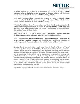 MORAES, Vinícius de. O operário em construção. In: FARIA et al (org.). Poemas
brasileiros sobre trabalhadores: uma antologia de domínio público. Belo Horizonte:
Edições Viva Voz (Faculdade de Letras da UFMG), 2011, p.168-173.

REIS, Maria Firmina dos. Hino à liberdade dos escravos. In: FARIA et al (org.). Poemas
brasileiros sobre trabalhadores: uma antologia de domínio público. Belo Horizonte:
Edições Viva Voz (Faculdade de Letras da UFMG), 2011, p.53.

SOARES, Maria Juliana Horta. Aspectos intra e interdiscursivos de um jornal: análise de
notícias sobre transporte e trânsito no Estado de Minas (1955-1956 e 2005-2006). Belo
Horizonte, 2009. Dissertação (Mestrado em Estudos Linguísticos) - Faculdade de Letras,
Universidade Federal de Minas Gerais.

SOUZA-E-SILVA, M. C. P., FAlTA, Daniel (Orgs.). Linguagem e Trabalho: construção
de objetos de análise no Brasil e na França. São Paulo: Cortez Editora, 2002.

VIANA, Priscila Lopes. Análise de Estratégias Linguístico-Discursivas Constitutivas do
Gênero Textual “Santinho Político”. Belo Horizonte, 2009. Dissertação (Mestrado em
estudos linguísticos) - Faculdade de Letras, Universidade Federal de Minas Gerais.


Abstract: This is a research from a study group from the Faculty of Letters of Federal
University of Minas Gerais (FALE/UFMG). Students from undergraduation, graduation,
Master’s Degree and Ph.D, supervised by FALE professors, have been together for three
years to evaluate how workers appear in the various discourses that circulate in our society,
such as the literary, the journalistic and the didactic ones. As a result an anthology was
published and released in the end of 2011, containing Brazilian poems highlighting this
working theme. Poemas sobre trabalhadores: uma antologia brasileira de domínio público, by
Editora Viva Voz (FALE/UFMG), will be soon available throughout the internet. In this
paper we present, besides this anthology, a wider view of the research we have been working
on. We discuss some fundamental concepts for our group, such as the sociodiscoursive
interactionism and the Discourse Analysis.

Key-words: language and work, sociodiscoursive interactionism, Discourse Analysis
 