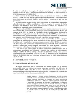 focaliza os trabalhadores personagens de artigos e reportagens sobre a crise econômica
mundial iniciada em 2008. A pesquisa dá continuidade ao mestrado da aluna, defendido na
FALE há quatro anos (SOARES, 2008).
     Outra pesquisa, da doutoranda Priscila Viana, que defendeu seu mestrado em 2009
(VIANA, 2009), dedica-se tanto ao discurso jornalístico (reportagens) sobre trabalhadoras
domésticas quanto ao discurso literário: novelas, contos e romances em que elas são
personagens.
     Há ainda pesquisa sobre o discurso educacional: análise de livros didáticos destinados à
educação de jovens e adultos trabalhadores - EJA. A pesquisa de mestrado de Clarice
Gualberto (GUALBERTO, 2012) busca apreender como o trabalho e o trabalhador são
tratados nessa modalidade de discurso educacional.
     Algumas destas atividades de pesquisa desdobram-se também em extensão universitária,
no caso o CIPMOI - Curso Intensivo de Preparação de Mão de Obra Industrial. O curso, que
funciona desde 1957 na Escola de Engenharia, oferece aperfeiçoamento profissional a
trabalhadores, principalmente operários da construção civil. No CIPMOI, as aulas para os
trabalhadores-alunos são ministradas por instrutores estagiários: estudantes de engenharia e
outros cursos, supervisionados por professores de engenharia, letras e pedagogia.
     O presente artigo se concentrará em um aspecto das atividades de ensino e pesquisa
relacionadas ao discurso literário, já que um resultado recente delas é a coletânea Poemas
brasileiros sobre trabalhadores: uma antologia de domínio público (FARIA et al., org.,
2011). No artigo, além de apresentar esta primeira antologia, analisando alguns exemplos dela
retirados, discutiremos alguns conceitos importantes para nossa pesquisa, localizados
teoricamente na análise linguística do discurso e no interacionismo sociodiscursivo.
     Cabe ressaltar que outros grupos de estudos contribuem significativamente para a
compreensão das relações entre linguagem e trabalho. São exemplos as publicações de
SOUZA-E-SILVA & FAÏTA (2002) e DUARTE & FEITOSA (1998), assim como os
trabalhos realizados pelos grupos Atelier e Alter-ISD, da pós-graduação em linguística na
PUC-SP (LAEL/PUC-SP), entre outros que se desenvolveram no Brasil desde meados da
década de 1990.

2   CONSIDERAÇÕES TEÓRICAS

2.1 Discurso, ideologia, reflexo e refração

    A primeira noção aqui, por ser fundamental para nossos estudos, é a de discurso,
compreendido como “um conjunto de temas e figuras que materializa uma dada visão de
mundo” (FIORIN, 2005, p.32). Para o autor, o discurso está, ainda, ligado à noção de
conteúdo, enquanto o texto é definido como articulação entre o conteúdo e sua expressão, seu
suporte, articulação também denominada manifestação.

                       O signo linguístico é formado por dois componentes: um conceito e um
                       suporte do conceito, que serve para expressá-lo, manifestá-lo, veiculá-lo. Ao
                       conceito chama-se significado ou conteúdo; ao suporte denomina-se
                       significante ou expressão. (...) O discurso pertence ao plano do conteúdo. Ele
                       é manifestado por um plano de expressão. A manifestação é, portanto, o
                       encontro de um plano de conteúdo com um plano de expressão, que pode ter
                       como [suporte] material qualquer língua natural ou um meio não-verbal de
                       expressão, como o cinema, a pintura, a gestualidade, a fotografia etc. Neste
                       nível surge o texto. Enquanto o discurso pertence exclusivamente ao plano
                       do conteúdo, o texto faz parte do nível da manifestação. (FIORIN, 2001,
                       p.37-38)
 