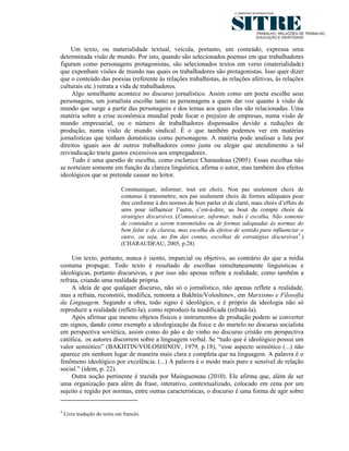 Um texto, ou materialidade textual, veicula, portanto, um conteúdo, expressa uma
determinada visão de mundo. Por isto, quando são selecionados poemas em que trabalhadores
figuram como personagens protagonistas, são selecionados textos em verso (materialidade)
que exponham visões de mundo nas quais os trabalhadores são protagonistas. Isso quer dizer
que o conteúdo das poesias (referente às relações trabalhistas, às relações afetivas, às relações
culturais etc.) retrata a vida de trabalhadores.
     Algo semelhante acontece no discurso jornalístico. Assim como um poeta escolhe seus
personagens, um jornalista escolhe tanto as personagens a quem dar voz quanto à visão de
mundo que surge a partir das personagens e dos temas aos quais elas são relacionadas. Uma
matéria sobre a crise econômica mundial pode focar o prejuízo de empresas, numa visão de
mundo empresarial, ou o número de trabalhadores dispensados devido a reduções de
produção, numa visão de mundo sindical. É o que também podemos ver em matérias
jornalísticas que tenham domésticas como personagens. A matéria pode analisar a luta por
direitos iguais aos de outros trabalhadores como justa ou alegar que atendimento a tal
reivindicação traria gastos excessivos aos empregadores.
     Tudo é uma questão de escolha, como esclarece Charaudeau (2005). Essas escolhas não
se norteiam somente em função da clareza linguística, afirma o autor, mas também dos efeitos
ideológicos que se pretende causar no leitor.

                              Communiquer, informer, tout est choix. Non pas seulement choix de
                              contenus à transmettre, nos pas seulement choix de formes adéquates pour
                              être conforme à des normes de bien parler et de clarté, mais choix d’effets de
                              sens pour influencer l’autre, c’est-à-dire, au bout du compte choix de
                              stratégies discursives. (Comunicar, informar, tudo é escolha. Não somente
                              de conteúdos a serem transmitidos ou de formas adequadas às normas do
                              bem falar e de clareza, mas escolha de efeitos de sentido para influenciar o
                              outro, ou seja, no fim das contas, escolhas de estratégias discursivas4.)
                              (CHARAUDEAU, 2005, p.28)

     Um texto, portanto, nunca é isento, imparcial ou objetivo, ao contrário do que a mídia
costuma propagar. Todo texto é resultado de escolhas simultaneamente linguísticas e
ideológicas, portanto discursivas, e por isso não apenas reflete a realidade, como também a
refrata, criando uma realidade própria.
     A ideia de que qualquer discurso, não só o jornalístico, não apenas reflete a realidade,
mas a refrata, reconstrói, modifica, remonta a Bakhtin/Voloshinov, em Marxismo e Filosofia
da Linguagem. Segundo a obra, todo signo é ideológico, e é próprio da ideologia não só
reproduzir a realidade (refleti-la), como reproduzi-la modificada (refratá-la).
     Após afirmar que mesmo objetos físicos e instrumentos de produção podem se converter
em signos, dando como exemplo a ideologização da foice e do martelo no discurso socialista
em perspectiva soviética, assim como do pão e do vinho no discurso cristão em perspectiva
católica, os autores discorrem sobre a linguagem verbal. Se “tudo que é ideológico possui um
valor semiótico” (BAKHTIN/VOLOSHINOV, 1979, p.18), “esse aspecto semiótico (...) não
aparece em nenhum lugar de maneira mais clara e completa que na linguagem. A palavra é o
fenômeno ideológico por excelência. (...) A palavra é o modo mais puro e sensível de relação
social.” (idem, p. 22).
     Outra noção pertinente é trazida por Maingueneau (2010). Ele afirma que, além de ser
uma organização para além da frase, interativo, contextualizado, colocado em cena por um
sujeito e regido por normas, entre outras características, o discurso é uma forma de agir sobre


4
    Livre tradução do texto em francês.
 