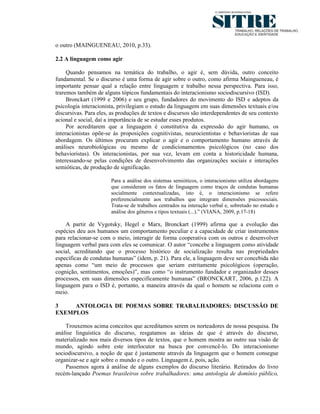 o outro (MAINGUENEAU, 2010, p.33).

2.2 A linguagem como agir

     Quando pensamos na temática do trabalho, o agir é, sem dúvida, outro conceito
fundamental. Se o discurso é uma forma de agir sobre o outro, como afirma Maingueneau, é
importante pensar qual a relação entre linguagem e trabalho nessa perspectiva. Para isso,
traremos também de alguns tópicos fundamentais do interacionismo sociodiscursivo (ISD).
     Bronckart (1999 e 2006) e seu grupo, fundadores do movimento do ISD e adeptos da
psicologia interacionista, privilegiam o estudo da linguagem em suas dimensões textuais e/ou
discursivas. Para eles, as produções de textos e discursos são interdependentes de seu contexto
acional e social, daí a importância de se estudar esses produtos.
     Por acreditarem que a linguagem é constitutiva da expressão do agir humano, os
interacionistas opõe-se às proposições cognitivistas, neurocientistas e behavioristas de sua
abordagem. Os últimos procuram explicar o agir e o comportamento humano através de
análises neurobiológicas ou mesmo de condicionamentos psicológicos (no caso dos
behavioristas). Os interacionistas, por sua vez, levam em conta a historicidade humana,
interessando-se pelas condições de desenvolvimento das organizações sociais e interações
semióticas, de produção de significação.

                       Para a análise dos sistemas semióticos, o interacionismo utiliza abordagens
                       que consideram os fatos de linguagem como traços de condutas humanas
                       socialmente contextualizadas, isto é, o interacionismo se refere
                       preferencialmente aos trabalhos que integram dimensões psicossociais.
                       Trata-se de trabalhos centrados na interação verbal e, sobretudo no estudo e
                       análise dos gêneros e tipos textuais (...).” (VIANA, 2009, p.17-18)

    A partir de Vygotsky, Hegel e Marx, Bronckart (1999) afirma que a evolução das
espécies deu aos humanos um comportamento peculiar e a capacidade de criar instrumentos
para relacionar-se com o meio, interagir de forma cooperativa com os outros e desenvolver
linguagem verbal para com eles se comunicar. O autor “concebe a linguagem como atividade
social, acreditando que o processo histórico de socialização resulta nas propriedades
específicas de condutas humanas” (idem, p. 21). Para ele, a linguagem deve ser concebida não
apenas como “um meio de processos que seriam estritamente psicológicos (operação,
cognição, sentimentos, emoções)”, mas como “o instrumento fundador e organizador desses
processos, em suas dimensões especificamente humanas” (BRONCKART, 2006, p.122). A
linguagem para o ISD é, portanto, a maneira através da qual o homem se relaciona com o
meio.

3    ANTOLOGIA DE POEMAS SOBRE TRABALHADORES: DISCUSSÃO DE
EXEMPLOS

    Trouxemos acima conceitos que acreditamos serem os norteadores de nossa pesquisa. Da
análise linguística do discurso, resgatamos as ideias de que é através do discurso,
materializado nos mais diversos tipos de textos, que o homem mostra ao outro sua visão de
mundo, agindo sobre este interlocutor na busca por convencê-lo. Do interacionismo
sociodiscursivo, a noção de que é justamente através da linguagem que o homem consegue
organizar-se e agir sobre o mundo e o outro. Linguagem é, pois, ação.
    Passemos agora à análise de alguns exemplos do discurso literário. Retirados do livro
recém-lançado Poemas brasileiros sobre trabalhadores: uma antologia de domínio público,
 