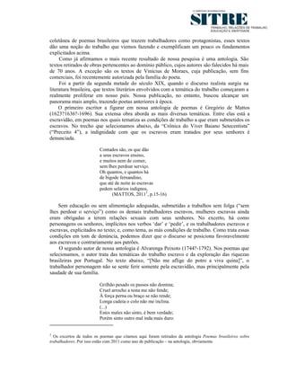 coletânea de poemas brasileiros que trazem trabalhadores como protagonistas, esses textos
dão uma noção do trabalho que viemos fazendo e exemplificam um pouco os fundamentos
explicitados acima.
     Como já afirmamos o mais recente resultado de nossa pesquisa é uma antologia. São
textos retirados de obras pertencentes ao domínio público, cujos autores são falecidos há mais
de 70 anos. A exceção são os textos de Vinícius de Moraes, cuja publicação, sem fins
comerciais, foi recentemente autorizada pela família do poeta.
     Foi a partir da segunda metade do século XIX, quando o discurso realista surgiu na
literatura brasileira, que textos literários envolvidos com a temática do trabalho começaram a
realmente proliferar em nosso país. Nossa publicação, no entanto, buscou alcançar um
panorama mais amplo, trazendo poetas anteriores à época.
     O primeiro escritor a figurar em nossa antologia de poemas é Gregório de Mattos
(1623?1636?-1696). Sua extensa obra aborda as mais diversas temáticas. Entre elas está a
escravidão, em poemas nos quais tematiza as condições de trabalho a que eram submetidos os
escravos. No trecho que selecionamos abaixo, da “Crônica do Viver Baiano Setecentista”
(“Preceito 4”), a indignidade com que os escravos eram tratados por seus senhores é
denunciada.

                         Contados são, os que dão
                         a seus escravos ensino,
                         e muitos nem de comer,
                         sem Ihes perdoar serviço.
                         Oh quantos, e quantos há
                         de bigode fernandino,
                         que até de noite às escravas
                         pedem selários indignos,
                                (MATTOS, 20115, p.15-16)

    Sem educação ou sem alimentação adequadas, submetidas a trabalhos sem folga (“sem
lhes perdoar o serviço”) como os demais trabalhadores escravos, mulheres escravas ainda
eram obrigadas a terem relações sexuais com seus senhores. No excerto, há como
personagens os senhores, implícitos nos verbos ‘dar’ e ‘pedir’, e os trabalhadores escravos e
escravas, explicitados no texto; e, como tema, as más condições de trabalho. Como trata essas
condições em tom de denúncia, podemos dizer que o discurso se posiciona favoravelmente
aos escravos e contrariamente aos patrões.
    O segundo autor de nossa antologia é Alvarenga Peixoto (1744?-1792). Nos poemas que
selecionamos, o autor trata das temáticas do trabalho escravo e da exploração das riquezas
brasileiras por Portugal. No texto abaixo, “[Não me aflige do potro a viva quina]”, o
trabalhador personagem não se sente ferir somente pela escravidão, mas principalmente pela
saudade de sua família.

                         Grilhão pesado os passos não domina;
                         Cruel arrocho a testa me não fende;
                         À força perna ou braço se não rende;
                         Longa cadeia o colo não me inclina.
                         (...)
                         Estes males não sinto, é bem verdade;
                         Porém sinto outro mal inda mais duro:


5
  Os excertos de todos os poemas que citamos aqui foram retirados da antologia Poemas brasileiros sobre
trabalhadores. Por isso estão com 2011 como ano de publicação – na antologia, obviamente.
 
