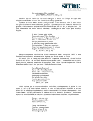 Da consorte e dos filhos a saudade!
                            (ALVARENGA PEIXOTO, 2011, p.24)

    Separado de sua família ao vir escravizado para o Brasil, os castigos do corpo não
atingem o trabalhador escravo, mas a tristeza lhe inflige grande dor.
     Também do século XVIII, Tomás Gonzaga (1744- 1810?) denuncia, entre os maus tratos
aos quais os escravos eram submetidos, punições a quem fugia de seus senhores. Na série de
poemas “cartas chilenas” referida metaforicamente à vida em vila rica, a “terceira carta”, da
qual destacamos um trecho abaixo, tematiza a construção de uma cadeia para escravos
fugidos.

                       E sabes, Doroteu, quem edifica
                       Esta grande cadeia? Não, não sabes.
                       Pois ouve, que eu t’o digo: um pobre chefe
                       Que, na corte, habitou em umas casas
                       Em que já nem abriam as janelas.
                       E sabes para quem? Também não sabes.
                       Pois eu também t’o digo: para uns negros
                       Que vivem (quando muito), em vis cabanas,
                       Fugidos dos senhores, lá nos matos.
                             (GONZAGA, 2011, p.36)

    São personagens os trabalhadores, desde o mestre de obras, “um pobre chefe”, e seus
funcionários (implícitos), até os escravos fugidos, que ficarão presos na cadeia.
    Por outro lado, e como uma das primeiras expoentes femininas na cultura literária
brasileira do século xix, há Maria Firmina dos reis (1825-1917), descendente de escravos.
Publicando na imprensa interiorana do maranhão, onde viveu, a poeta compôs um “Hino à
Liberdade dos Escravos”, em que canta a abolição da escravatura.

                       Salve Pátria do Progresso!
                       Salve! Salve Deus a Igualdade!
                       Salve! Salve o Sol que raiou hoje,
                       Difundindo a Liberdade!
                       Quebrou-se enfim a cadeia
                       Da nefanda Escravidão!
                       Aqueles que antes oprimias,
                       Hoje terás como irmão!
                             (REIS, 2011, p.53)

     Outro escritor que se coloca contrário à escravidão, contemporâneo da poeta, é Luiz
Gama (1830-1882). Com versos satíricos, o filho de uma escrava alforriada e de um
aristocrata de origem portuguesa que o vendeu como escravo faz críticas contundentes à elite
de sua época e à exploração da mão de obra escrava. Em “saudades do escravo”, tematiza as
agruras de um trabalhador escravo que, apesar de seu sofrimento vive livre em pensamento.

                       Escravo – não, não morri
                       Nos ferros da escravidão;
                       Lá nos palmares vivi,

                       Tenho livre o coração!
                       Nas faces ensanguentadas
                       Sinto as torturas de cá;
                       Deste corpo desgraçado
 