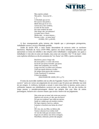 Meu espírito soltado
                      Não partiu – ficou-me lá!...
                      (...)
                      A liberdade que eu tive
                      Por escravo não perdi-a;
                      Minh’alma que lá só vive
                      Tornou-me a face sombria,
                      O zunir de fero açoite
                      Por estas sombras da noite
                      Não chega; não, aos palmares!
                      Lá tenho terra e flores...
                      Minha mãe... os meus amores...
                      Nuvens e céus... os meus lares!
                            (GAMA, 2011, p.68-69)

    A face ensanguentada pelas torturas não impede que o personagem protagonista,
trabalhador escravo, reviva a liberdade perdida.
    Ainda do século XIX, o mais ilustre descendente de escravos entre os escritores
brasileiros, Machado de Assis (1839-1908), aparece em nossa antologia com poemas que
apresentam os temas do trabalho e das relações entre trabalhador e empregador, nos quais o
trabalhador é visto não só como um lutador, mas como um vencedor. Em “13 de maio”, título
com explícita referência ao dia de assinatura da ‘Lei Áurea’ em 1888, o poeta conclama:
                      Brasileiros, pesai a longa vida
                      Da nossa pátria, e a curta vida nossa:
                      Se há dor que possa remorder, que possa
                      Odiar uma campanha, ora vencida,
                      Longe essa dor e os ódios seus extremos:
                      Vede que aquele doloroso orvalho
                      De sangue nesta guerra não vertemos...
                      União, brasileiros! E entoemos
                      O hino do trabalho.
                            (MACHADO DE ASSIS, 2011, p.73)

     O tema da escravidão também está na obra de Fagundes Varela (1841-1875). “Mauro, o
escravo” narra em versos um julgamento de um escravo que foi preso por defender sua irmã
de um estupro. A violência, incluindo a sexual, é outro tema forte no poema, assim como o
sofrimento imposto aos trabalhadores escravos por seus senhores. Em um dos trechos do
longo poema, o narrador-personagem alterna sua própria fala com falas de outras
personagens, inclusive do o escravo mauro, que revela o motivo de seu julgamento.

                      Não creias que eu tema! não creias que escravo
                      Suplícios me curvem, ai! não, que sou bravo!
                      Por que me condenas? que culpa me oprime,
                      Senão ter vedado que um monstro cruento,
                      De fogos impuros, lascivos, sedento,
                      Lançasse a inocência nas lamas do crime?
                      (...)
                      Oh! sim, sim, teu filho, no lúbrico afã,
                      Tentou à desonra levar minha irmã!
                      Ai! ela não tinha que um mísero irmão!...
                      Ergui-me em defesa; teus ferros esmagam,
                      Humilham, rebaixam, porém não apagam
 