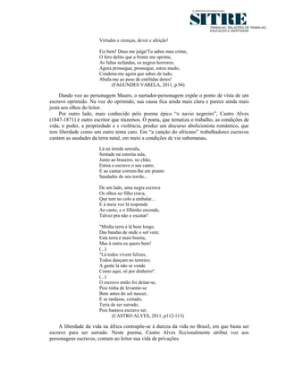 Virtudes e crenças, dever e afeição!

                      Fiz bem! Deus me julga!Tu sabes meu crime,
                      O fero delito que a fronte me oprime,
                      As faltas nefandas, os negros horrores;
                      Agora prossegue, prossegue, estou mudo,
                      Condena-me agora que sabes de tudo,
                      Abafa-me ao peso de estólidas dores!
                             (FAGUNDES VARELA, 2011, p.94)

     Dando voz ao personagem Mauro, o narrador-personagem expõe o ponto de vista de um
escravo oprimido. Na voz do oprimido, sua causa fica ainda mais clara e parece ainda mais
justa aos olhos do leitor.
     Por outro lado, mais conhecido pelo poema épico “o navio negreiro”, Castro Alves
(1847-1871) é outro escritor que trazemos. O poeta, que tematiza o trabalho, as condições de
vida, o poder, a propriedade e s violência, produz um discurso abolicionista romântico, que
tem liberdade como um outro tema caro. Em “a canção do africano” trabalhadores escravos
cantam as saudades da terra natal, em meio a condições de via subumanas.
                      Lá na úmida senzala,
                      Sentado na estreita sala,
                      Junto ao braseiro, no chão,
                      Entoa o escravo o seu canto,
                      E ao cantar correm-lhe em pranto
                      Saudades do seu torrão...

                      De um lado, uma negra escrava
                      Os olhos no filho crava,
                      Que tem no colo a embalar...
                      E à meia voz lá responde
                      Ao canto, e o filhinho esconde,
                      Talvez pra não o escutar!

                      "Minha terra é lá bem longe,
                      Das bandas de onde o sol vem;
                      Esta terra é mais bonita,
                      Mas à outra eu quero bem!
                      (...)
                      "Lá todos vivem felizes,
                      Todos dançam no terreiro;
                      A gente lá não se vende
                      Como aqui, só por dinheiro".
                      (...)
                      O escravo então foi deitar-se,
                      Pois tinha de levantar-se
                      Bem antes do sol nascer,
                      E se tardasse, coitado,
                      Teria de ser surrado,
                      Pois bastava escravo ser.
                             (CASTRO ALVES, 2011, p112-113)

    A liberdade da vida na áfrica contrapõe-se à dureza da vida no Brasil, em que basta ser
escravo para ser surrado. Neste poema, Castro Alves ficcionalmente atribui voz aos
personagens escravos, contam ao leitor sua vida de privações.
 