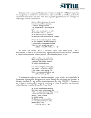 Ainda no mesmo século, o filho de escravos Cruz e Souza (1861-1898) também explora
em seus poemas a temática do abolicionismo. Opõe escravidão e liberdade, comumente
associadas a escuridão e a luz, como em “Gritos de guerra”, poema no qual tece um elogio aos
senhores que libertam seus escravos.
                      Bem! A palavra dentro em vós escrita
                      Em colossais e rubros caracteres,
                      É valorosa, pródiga, infinita,
                      Tem proporções de claros rosicleres.
                      (...)
                      Quem como vós principiou na festa
                      Da liberdade vitoriosa e grande,
                      Há de sentir no coração a orquestra
                      Do amor que como um bom luar se expande.

                      Vamos! São horas de rasgar das frontes
                      Os véus sangrentos das fatais desgraças
                      E encher da luz dos vastos horizontes
                      Todos os tristes corações das raças...
                            (CRUZ E SOUZA, 2011, p.141-142)

     Na virada dos séculos XIX-XX, trazemos Olavo Bilac (1865-1918). Com o
abolicionismo, o tema da escravidão começa a perder força no discurso literário. Entretanto,
os trabalhadores continuam sendo explorados, como mostra o poema “O tear”.

                      A fieira zumbe, o piso estala, chia
                      O liço, range o estambre na cadeia;
                      A máquina dos Tempos, dia a dia,
                      Na música monótona vozeia.

                      Sem pressa, sem pesar, sem alegria,
                      Sem alma, o Tecelão, que cabeceia,
                      Carda, retorce, estira, asseda, fia,
                      Dobra e entrelaça, na infindável teia.
                            (BILAC, 2011, p.150)

     O personagem tecelão, em um trabalho monótono e sem alegria, faz seu trabalho de
forma quase automatizada. Sem alma, sem pressa, dia após dia, ele cumpre sua jornada e se
aliena em seu ofício. É o que também nos mostra augusto dos anjos (1884-1914). Desta vez, o
que o discurso tematiza não é apenas a monotonia na rotina do trabalho, mas também a
insalubridade nas condições de trabalho “numa forja”.
                      De inexplicáveis ânsias prisioneiro
                      Hoje entrei numa forja, ao meio-dia.
                      Trinta e seis graus à sombra. O éter possuía
                      A térmica violência de um braseiro.
                      Dentro, a cuspir escórias
                      De fúlgida limalha
                      Dardejando centelhas transitórias,
                      No horror da metalúrgica batalha
                      O ferro chiava e ria!
                             (ANJOS, 2011, p.158)
 