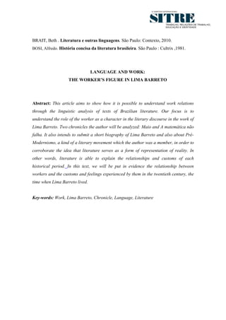 10




BRAIT, Beth . Literatura e outras linguagens. São Paulo: Contexto, 2010.
BOSI, Alfredo. História concisa da literatura brasileira. São Paulo : Cultrix ,1981.




                                LANGUAGE AND WORK:
                   THE WORKER’S FIGURE IN LIMA BARRETO




Abstract: This article aims to show how it is possible to understand work relations
through the linguistic analysis of texts of Brazilian literature. Our focus is to
understand the role of the worker as a character in the literary discourse in the work of
Lima Barreto. Two chronicles the author will be analyzed: Maio and A matemática não
falha. It also intends to submit a short biography of Lima Barreto and also about Pré-
Modernismo, a kind of a literary movement which the author was a member, in order to
corroborate the idea that literature serves as a form of representation of reality. In
other words, literature is able to explain the relationships and customs of each
historical period. In this text, we will be put in evidence the relationship between
workers and the customs and feelings experienced by them in the twentieth century, the
time when Lima Barreto lived.


Key-words: Work, Lima Barreto, Chronicle, Language, Literature
 