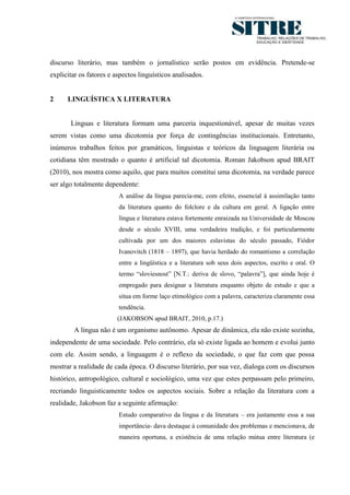 2




discurso literário, mas também o jornalístico serão postos em evidência. Pretende-se
explicitar os fatores e aspectos linguísticos analisados.


2     LINGUÍSTICA X LITERATURA


       Línguas e literatura formam uma parceria inquestionável, apesar de muitas vezes
serem vistas como uma dicotomia por força de contingências institucionais. Entretanto,
inúmeros trabalhos feitos por gramáticos, linguistas e teóricos da linguagem literária ou
cotidiana têm mostrado o quanto é artificial tal dicotomia. Roman Jakobson apud BRAIT
(2010), nos mostra como aquilo, que para muitos constitui uma dicotomia, na verdade parece
ser algo totalmente dependente:
                         A análise da língua parecia-me, com efeito, essencial à assimilação tanto
                         da literatura quanto do folclore e da cultura em geral. A ligação entre
                         língua e literatura estava fortemente enraizada na Universidade de Moscou
                         desde o século XVIII, uma verdadeira tradição, e foi particularmente
                         cultivada por um dos maiores eslavistas do século passado, Fiódor
                         Ivanovitch (1818 – 1897), que havia herdado do romantismo a correlação
                         entre a lingüística e a literatura sob seus dois aspectos, escrito e oral. O
                         termo ―sloviesnost‖ [N.T.: deriva de slovo, ―palavra‖], que ainda hoje é
                         empregado para designar a literatura enquanto objeto de estudo e que a
                         situa em forme laço etimológico com a palavra, caracteriza claramente essa
                         tendência.
                         (JAKOBSON apud BRAIT, 2010, p.17.)
        A língua não é um organismo autônomo. Apesar de dinâmica, ela não existe sozinha,
independente de uma sociedade. Pelo contrário, ela só existe ligada ao homem e evolui junto
com ele. Assim sendo, a linguagem é o reflexo da sociedade, o que faz com que possa
mostrar a realidade de cada época. O discurso literário, por sua vez, dialoga com os discursos
histórico, antropológico, cultural e sociológico, uma vez que estes perpassam pelo primeiro,
recriando linguisticamente todos os aspectos sociais. Sobre a relação da literatura com a
realidade, Jakobson faz a seguinte afirmação:
                         Estudo comparativo da língua e da literatura – era justamente essa a sua
                         importância- dava destaque à comunidade dos problemas e mencionava, de
                         maneira oportuna, a existência de uma relação mútua entre literatura (e
 