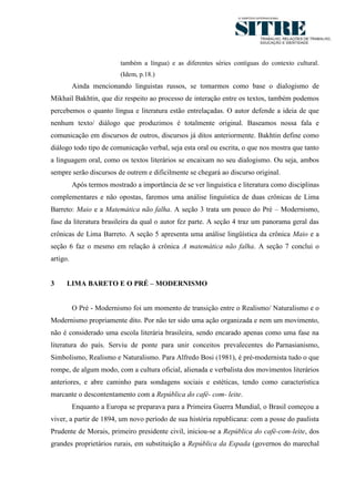 3




                          também a língua) e as diferentes séries contíguas do contexto cultural.
                          (Idem, p.18.)
          Ainda mencionando linguistas russos, se tomarmos como base o dialogismo de
Mikhail Bakhtin, que diz respeito ao processo de interação entre os textos, também podemos
percebemos o quanto língua e literatura estão entrelaçadas. O autor defende a ideia de que
nenhum texto/ diálogo que produzimos é totalmente original. Baseamos nossa fala e
comunicação em discursos de outros, discursos já ditos anteriormente. Bakhtin define como
diálogo todo tipo de comunicação verbal, seja esta oral ou escrita, o que nos mostra que tanto
a linguagem oral, como os textos literários se encaixam no seu dialogismo. Ou seja, ambos
sempre serão discursos de outrem e dificilmente se chegará ao discurso original.
          Após termos mostrado a importância de se ver linguística e literatura como disciplinas
complementares e não opostas, faremos uma análise linguística de duas crônicas de Lima
Barreto: Maio e a Matemática não falha. A seção 3 trata um pouco do Pré – Modernismo,
fase da literatura brasileira da qual o autor fez parte. A seção 4 traz um panorama geral das
crônicas de Lima Barreto. A seção 5 apresenta uma análise lingüística da crônica Maio e a
seção 6 faz o mesmo em relação à crônica A matemática não falha. A seção 7 conclui o
artigo.


3     LIMA BARETO E O PRÉ – MODERNISMO


          O Pré - Modernismo foi um momento de transição entre o Realismo/ Naturalismo e o
Modernismo propriamente dito. Por não ter sido uma ação organizada e nem um movimento,
não é considerado uma escola literária brasileira, sendo encarado apenas como uma fase na
literatura do país. Serviu de ponte para unir conceitos prevalecentes do Parnasianismo,
Simbolismo, Realismo e Naturalismo. Para Alfredo Bosi (1981), é pré-modernista tudo o que
rompe, de algum modo, com a cultura oficial, alienada e verbalista dos movimentos literários
anteriores, e abre caminho para sondagens sociais e estéticas, tendo como característica
marcante o descontentamento com a República do café- com- leite.
          Enquanto a Europa se preparava para a Primeira Guerra Mundial, o Brasil começou a
viver, a partir de 1894, um novo período de sua história republicana: com a posse do paulista
Prudente de Morais, primeiro presidente civil, iniciou-se a República do café-com-leite, dos
grandes proprietários rurais, em substituição a República da Espada (governos do marechal
 