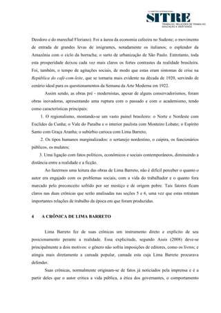 4




Deodoro e do marechal Floriano). Foi a áurea da economia cafeeira no Sudeste; o movimento
de entrada de grandes levas de imigrantes, notadamente os italianos; o esplendor da
Amazônia com o ciclo da borracha; o surto de urbanização de São Paulo. Entretanto, toda
esta prosperidade deixou cada vez mais claros os fortes contrastes da realidade brasileira.
Foi, também, o tempo de agitações sociais, de modo que estas eram sintomas de crise na
República do café-com-leite, que se tornaria mais evidente na década de 1920, servindo de
cenário ideal para os questionamentos da Semana da Arte Moderna em 1922.
       Assim sendo, as obras pré - modernistas, apesar de alguns conservadorismos, foram
obras inovadoras, apresentando uma ruptura com o passado e com o academismo, tendo
como características principais:
     1. O regionalismo, montando-se um vasto painel brasileiro: o Norte e Nordeste com
Euclides da Cunha; o Vale do Paraíba e o interior paulista com Monteiro Lobato; o Espírito
Santo com Graça Aranha; o subúrbio carioca com Lima Barreto;
     2. Os tipos humanos marginalizados: o sertanejo nordestino, o caipira, os funcionários
públicos, os mulatos;
    3. Uma ligação com fatos políticos, econômicos e sociais contemporâneos, diminuindo a
distância entre a realidade e a ficção.
       Ao fazermos uma leitura das obras de Lima Barreto, não é difícil perceber o quanto o
autor era engajado com os problemas sociais, com a vida do trabalhador e o quanto fora
marcado pelo preconceito sofrido por ser mestiço e de origem pobre. Tais fatores ficam
claros nas duas crônicas que serão analisadas nas seções 5 e 6, uma vez que estas retratam
importantes relações de trabalho da época em que foram produzidas.


4    A CRÔNICA DE LIMA BARRETO


       Lima Barreto fez de suas crônicas um instrumento direto e explícito de seu
posicionamento perante a realidade. Essa explicitude, segundo Assis (2008) deve-se
principalmente a dois motivos: o gênero não sofria imposições de editores, como os livros; e
atingia mais diretamente a camada popular, camada esta cuja Lima Barreto procurava
defender.
       Suas crônicas, normalmente originam-se de fatos já noticiados pela imprensa e é a
partir deles que o autor critica a vida pública, a ética dos governantes, o comportamento
 