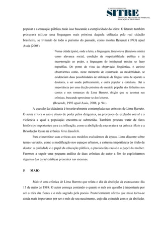 5




popular e a educação pública, tudo isso buscando a cumplicidade do leitor. O literato também
procurava utilizar uma linguagem mais próxima daquela utilizada pelo real cidadão
brasileiro, se livrando de todo o purismo do passado, como mostra Resende (1993) apud
Assis (2008):
                        Numa cidade (país), onde a letra, a linguagem, funcionava (funciona ainda)
                        como alavanca social, condição de respeitabilidade pública e de
                        incorporação ao poder, a linguagem do intelectual precisa se fazer
                        específica. Do ponto de vista da observação lingüística, é curioso
                        observarmos como, neste momento de construção da modernidade, se
                        evidenciam duas possibilidades de utilização da língua: uma de aparato a
                        doutores, a ser usada publicamente, e outra popular e cotidiana. Daí a
                        importância por uma dicção próxima do modelo popular dos folhetins nos
                        contos e nos romances de Lima Barreto, dicção que se acentua nas
                        crônicas, buscando aproximar-se dos leitores.
                       (Resende, 1993 apud Assis, 2008, p. 94.)
       A questão da cidadania é invariavelmente contemplada nas crônicas de Lima Barreto.
O autor critica o uso e abuso de poder pelos dirigentes, os processos de exclusão social e a
violência a qual a população encontra-se submetida. Também procura tratar de fatos
históricos importantes para a civilização, como a abolição da escravatura na crônica Maio e a
Revolução Russa na crônica Vera Zasulich.
       Para concretizar suas críticas aos modelos excludentes da época, Lima discorre sobre
temas variados, como a modificação nos espaços urbanos, a extrema importância do título de
doutor, a qualidade e o papel da educação pública, o preconceito racial e o papel da mulher.
Faremos a seguir uma pequena análise de duas crônicas do autor a fim de explicitarmos
algumas das características presentes nas mesmas.


5    MAIO


       Maio é uma crônica de Lima Barreto que relata o dia da abolição da escravatura: dia
13 de maio de 1888. O autor começa contando o quanto o mês em questão é importante por
ser o mês das flores e o mês sagrado pela poesia. Posteriormente afirma que maio torna-se
ainda mais importante por ser o mês de seu nascimento, cujo dia coincide com o da abolição.
 