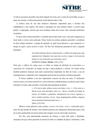 6




Aí talvez possamos perceber uma forte ligação de Lima com o tema da escravidão, já que o
autor era mestiço e sofreu preconceito racial durante toda a vida.
   A crônica trata de um fato histórico altamente importante para a história dos
trabalhadores e dos negros. Ela marca a passagem de uma relação senhor x escravo para
patrão x empregado, mesmo que essa mudança ainda não tivesse sido colocada totalmente
em prática.
   O autor narra minuciosamente o caminho percorrido junto com o pai para chegarem ao
local onde o evento seria realizado. Nesse trecho da crônica podemos perceber a existência
de dois tempos distintos: o tempo da abolição no qual Lima descreve o que acontecia e o
tempo no qual o autor escreve o texto. Tal fato fica facilmente perceptível com a seguinte
passagem:
                        Na minha lembrança desses acontecimentos, o edifício do antigo paço, hoje
                        repartição dos Telégrafos, fica muito alto, um sky- scraper; e lá de uma das
                        janelas eu vejo um homem que acena para o povo.
                        (BARRETO, Feiras e Mafuás, 1956, p.255)
Note que o edifício do antigo paço se refere ao tempo da abolição da escravatura e a
repartição dos Telégrafos ao tempo em que o autor produziu a crônica. No trecho acima
também podemos destacar uma outra característica importante da obra de Lima: o uso de
estrangeirismos, rompendo com a linguagem purista dos movimentos literários passados.
       O léxico também é um dos importantes recursos da obra do autor. É facilmente
notável como, em trechos descritivos, Lima seleciona cuidadosamente as palavras para tentar
transmitir ao leitor cada sensação vivenciada pela população da época.
                        (...) Foi uma ovação: palmas, acenos com lenço, vivas... (...) Era como se o
                        Brasil tivesse sido descoberto outra vez... Houve o barulho de bandas de
                        música, de bombas e girândolas, indispensável aos nossos regozijos; e
                        houve também préstitos cívicos. Anjos despedaçando grilhões, alegorias
                        toscas passaram lentamente pelas ruas.(...)
                        (Idem, p.255-256)
       Observe como palavras como palmas, acenos com lenço, vivas e a descrição que o
autor faz das bandas de música e dos desfiles parecem nos transportar diretamente para o dia
do evento, produzindo em nossa mente uma imagem viva de como tudo aconteceu.
       Por fim, num determinado momento da crônica, o autor fala sobre a liberdade,
sensação esta que estava presente na mente de todos os cidadãos da época. Entretanto, a fim
 