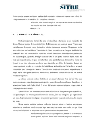 7




de se apontar para os problemas sociais ainda existentes e talvez até mesmo para a falta de
cumprimento da lei da abolição, faz a seguinte afirmação:
                        Mas como ainda estamos longe de ser livres! Como ainda nos enleamos
                        nas teias dos preceitos, das regras e das leis!
                        (Idem, p.257)


6    A MATEMÁTICA NÃO FALHA


       Nesta crônica Lima Barreto faz uma severa crítica à burguesia e aos burocratas da
época. Narra a história de Agostinho Petra de Bittencourt, um negro de quase 70 anos que
trabalhava na Secretaria como funcionário público juntamente ao autor. No passado havia
sido músico de um batalhão de Voluntários da Pátria, que estivera no Paraguai. O Ministério
da Guerra dava aos voluntários da Pátria que haviam sobrevivido uma espécie de pensão que
foi requerida por Agostinho. O negro dizia-se filho de um padre chamado Petra, morto há
mais de cinquenta anos, do qual havia herdado uma grande herança. Entretanto o padre era
branco e por isso, ninguém acreditava que Agostinho era filho do falecido. Quanto ao
requerimento da pensão, o ex-músico do batalhão de Voluntários da Pátria obteve a maior
dificuldade para consegui-la, pois os Generais não o queriam concedê-la alegando que o
negro havia sido apenas músico e não soldado. Entretanto, outros músicos de cor branca
receberam a pensão.
       A crônica também conta a história de um major chamado José Carlos Vital que
também era negro e perdera seu emprego por ter aparecido um homem branco dizendo ser o
verdadeiro Major José Carlos Vital. O negro foi julgado como mentiroso e perdera toda a
crença perante a sociedade.
       Apesar de esta ser uma crônica que conta a história de dois personagens específicos,
tais personagens são personagens metonímicos, ou seja, eles são uma parte que representam
um todo. Representam a injustiça e o preconceito que muitas vezes são sofridos pelos negros
em geral.
       Nessa mesma crônica também podemos perceber como o homem encontra-se
submisso ao trabalho e isto é mostrado logo no começo do texto, num trecho em que Lima
Barreto discorre sobre os burocratas e a relação de trabalho no capitalismo.
                        Neste como naquele, nesta ou naquela profissão, tenham-se as melhores ou
                        piores aptidões, o que nos pedem nessa sociedade burguesa e burocrática, é
 
