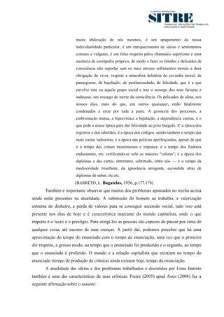 8




                        muita abdicação de nós mesmos, é um apagamento da nossa
                        individualidade particular, é um enriquecimento de ideias e sentimentos
                        comuns e vulgares, é um falso respeito pelos chamados superiores e uma
                        ausência de escrúpulos próprios, de modo a fazer os tímidos e delicados de
                        consciência não suportar sem os mais atrozes sofrimentos morais a dura
                        obrigação de viver, respirar a atmosfera deletéria de covardia moral, de
                        panurgismo, de bajulação, de pusilanimidade, de falsidade, que é a que
                        envolve este ou aquele grupo social e traz o sossego dos seus fariseus e
                        saduceus, um sossego de morte da consciência. Os delicados de alma, nos
                        nossos dias, mais do que, em outros quaisquer, estão fatalmente
                        condenados a errar por toda a parte. A grosseria dos processos, a
                        embromação mutua, a hipocrisia,e a bajulação, a dependência canina, é o
                        que pede a nossa época para dar felicidade ao jeito burguês. E' a época dos
                        registros e dos tabeliães; é a época dos códigos, sendo também o tempo das
                        mais vastas ladroeiras; é a época das polícias aperfeiçoadas, apesar de que
                        é o tempo dos crimes monstruosos e impunes; é o tempo dos fiadores
                        endossantes, etc, verificando-se nele os maiores "calotes"; é a época dos
                        diplomas e das cartas, entretanto, sobretudo, entre nós — é o tempo da
                        mediocridade triunfante, da ignorância arrogante, escondida atrás de
                        diplomas de saber; etc.etc.
                       (BARRETO, L. Bagatelas, 1956, p.177-178)
       Também é importante observar que muitos dos problemas apontados no trecho acima
ainda estão presentes na atualidade. A submissão do homem ao trabalho, a valorização
extrema do dinheiro, a perda de valores para se conseguir ascensão social, tudo isso está
presente nos dias de hoje e é característica marcante do mundo capitalista, onde o que
importa é o lucro e o prestígio. Para atingi-los as pessoas são capazes de passar por cima de
qualquer coisa, até mesmo de suas crenças. A partir daí, podemos perceber que há uma
aproximação do tempo do enunciado com o tempo da enunciação, uma vez que o primeiro
diz respeito, a grosso modo, ao tempo que o enunciado foi produzido e o segundo, ao tempo
que o enunciado é proferido. O mundo e a relação capitalista que existiam no tempo do
enunciado (tempo de produção da crônica) ainda existem hoje, tempo da enunciação.
       A atualidade das idéias e dos problemas trabalhados e discutidos por Lima Barreto
também é uma das características de suas crônicas. Freire (2005) apud Assis (2008) faz a
seguinte afirmação sobre o assunto:
 