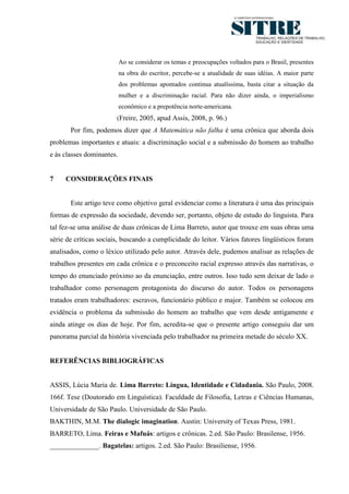 9




                           Ao se considerar os temas e preocupações voltados para o Brasil, presentes
                           na obra do escritor, percebe-se a atualidade de suas idéias. A maior parte
                           dos problemas apontados continua atualíssima, basta citar a situação da
                           mulher e a discriminação racial. Para não dizer ainda, o imperialismo
                           econômico e a prepotência norte-americana.
                        (Freire, 2005, apud Assis, 2008, p. 96.)
       Por fim, podemos dizer que A Matemática não falha é uma crônica que aborda dois
problemas importantes e atuais: a discriminação social e a submissão do homem ao trabalho
e às classes dominantes.


7    CONSIDERAÇÕES FINAIS


       Este artigo teve como objetivo geral evidenciar como a literatura é uma das principais
formas de expressão da sociedade, devendo ser, portanto, objeto de estudo do linguista. Para
tal fez-se uma análise de duas crônicas de Lima Barreto, autor que trouxe em suas obras uma
série de críticas sociais, buscando a cumplicidade do leitor. Vários fatores lingüísticos foram
analisados, como o léxico utilizado pelo autor. Através dele, pudemos analisar as relações de
trabalhos presentes em cada crônica e o preconceito racial expresso através das narrativas, o
tempo do enunciado próximo ao da enunciação, entre outros. Isso tudo sem deixar de lado o
trabalhador como personagem protagonista do discurso do autor. Todos os personagens
tratados eram trabalhadores: escravos, funcionário público e major. Também se colocou em
evidência o problema da submissão do homem ao trabalho que vem desde antigamente e
ainda atinge os dias de hoje. Por fim, acredita-se que o presente artigo conseguiu dar um
panorama parcial da história vivenciada pelo trabalhador na primeira metade do século XX.


REFERÊNCIAS BIBLIOGRÁFICAS


ASSIS, Lúcia Maria de. Lima Barreto: Língua, Identidade e Cidadania. São Paulo, 2008.
166f. Tese (Doutorado em Linguística). Faculdade de Filosofia, Letras e Ciências Humanas,
Universidade de São Paulo. Universidade de São Paulo.
BAKTHIN, M.M. The dialogic imagination. Austin: University of Texas Press, 1981.
BARRETO, Lima. Feiras e Mafuás: artigos e crônicas. 2.ed. São Paulo: Brasilense, 1956.
______________. Bagatelas: artigos. 2.ed. São Paulo: Brasiliense, 1956.
 