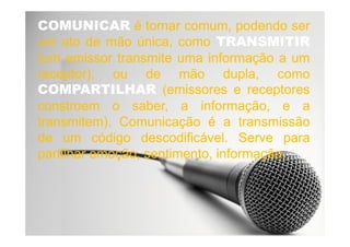 COMUNICARCOMUNICAR éé tornartornar comum,comum, podendopodendo serser
umum atoato dede mãomão única,única, comocomo TRANSMITIRTRANSMITIR
(um(um emissoremissor transmitetransmite umauma informaçãoinformação aa umum
receptor),receptor), ouou dede mãomão dupla,dupla, comocomo
COMPARTILHARCOMPARTILHAR (emissores(emissores ee receptoresreceptores
constroemconstroem oo saber,saber, aa informação,informação, ee aa
transmitem)transmitem).. ComunicaçãoComunicação éé aa transmissãotransmissãotransmitem)transmitem).. ComunicaçãoComunicação éé aa transmissãotransmissão
dede umum códigocódigo descodificáveldescodificável.. ServeServe parapara
partilharpartilhar emoção,emoção, sentimento,sentimento, informaçãoinformação..
 