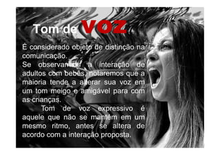 Tom deTom de vozvoz
É considerado objeto de distinção na
comunicação.
Se observarmos a interação de
adultos com bebês, notaremos que a
maioria tende a alterar sua voz em
um tom meigo e amigável para com
as crianças.
Tom de voz expressivo é
aquele que não se mantém em um
mesmo ritmo, antes se altera de
acordo com a interação proposta.
 