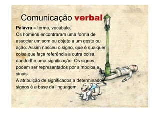 Comunicação verbal
Palavra = termo, vocábulo.
Os homens encontraram uma forma de
associar um som ou objeto a um gesto ou
ação. Assim nasceu o signo, que é qualquer
coisa que faça referência a outra coisa,coisa que faça referência a outra coisa,
dando-lhe uma significação. Os signos
podem ser representados por símbolos e
sinais.
A atribuição de significados a determinados
signos é a base da linguagem.
 
