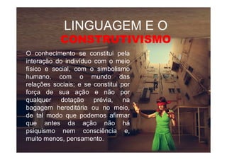 LINGUAGEM E OLINGUAGEM E O
CONSTRUTIVISMOCONSTRUTIVISMO
O conhecimento se constitui pela
interação do indivíduo com o meio
físico e social, com o simbolismo
humano, com o mundo dashumano, com o mundo das
relações sociais; e se constitui por
força de sua ação e não por
qualquer dotação prévia, na
bagagem hereditária ou no meio,
de tal modo que podemos afirmar
que antes da ação não há
psiquismo nem consciência e,
muito menos, pensamento.
 