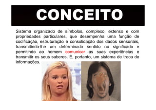 CONCEITOCONCEITO
Sistema organizado de símbolos, complexo, extenso e com
propriedades particulares, que desempenha uma função de
codificação, estruturação e consolidação dos dados sensoriais,
transmitindo-lhe um determinado sentido ou significado e
permitindo ao homem comunicar as suas experiências e
transmitir os seus saberes. É, portanto, um sistema de troca detransmitir os seus saberes. É, portanto, um sistema de troca de
informações.
 