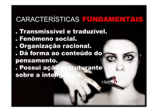 CARACTERÍSTICAS FUNDAMENTAIS
. Transmissível e traduzível.. Transmissível e traduzível.
. Fenômeno social.. Fenômeno social.
. Organização racional.. Organização racional.
. Dá forma ao conteúdo do. Dá forma ao conteúdo do
pensamento.pensamento.
. Dá forma ao conteúdo do. Dá forma ao conteúdo do
pensamento.pensamento.
. Possui ação estruturante. Possui ação estruturante
sobre a inteligência.sobre a inteligência.
 