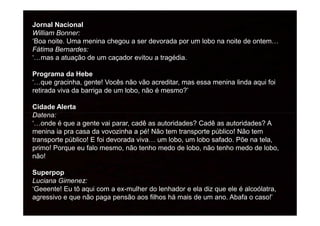 Jornal Nacional
William Bonner:
‘Boa noite. Uma menina chegou a ser devorada por um lobo na noite de ontem…
Fátima Bernardes:
‘…mas a atuação de um caçador evitou a tragédia.
Programa da Hebe
‘…que gracinha, gente! Vocês não vão acreditar, mas essa menina linda aqui foi
retirada viva da barriga de um lobo, não é mesmo?’
Cidade Alerta
Datena:Datena:
‘…onde é que a gente vai parar, cadê as autoridades? Cadê as autoridades? A
menina ia pra casa da vovozinha a pé! Não tem transporte público! Não tem
transporte público! E foi devorada viva… um lobo, um lobo safado. Põe na tela,
primo! Porque eu falo mesmo, não tenho medo de lobo, não tenho medo de lobo,
não!
Superpop
Luciana Gimenez:
‘Geeente! Eu tô aqui com a ex-mulher do lenhador e ela diz que ele é alcoólatra,
agressivo e que não paga pensão aos filhos há mais de um ano. Abafa o caso!’
 