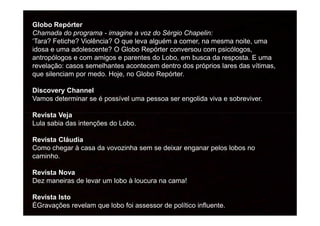Globo Repórter
Chamada do programa - imagine a voz do Sérgio Chapelin:
‘Tara? Fetiche? Violência? O que leva alguém a comer, na mesma noite, uma
idosa e uma adolescente? O Globo Repórter conversou com psicólogos,
antropólogos e com amigos e parentes do Lobo, em busca da resposta. E uma
revelação: casos semelhantes acontecem dentro dos próprios lares das vítimas,
que silenciam por medo. Hoje, no Globo Repórter.
Discovery Channel
Vamos determinar se é possível uma pessoa ser engolida viva e sobreviver.
Revista VejaRevista Veja
Lula sabia das intenções do Lobo.
Revista Cláudia
Como chegar à casa da vovozinha sem se deixar enganar pelos lobos no
caminho.
Revista Nova
Dez maneiras de levar um lobo à loucura na cama!
Revista Isto
ÉGravações revelam que lobo foi assessor de político influente.
 