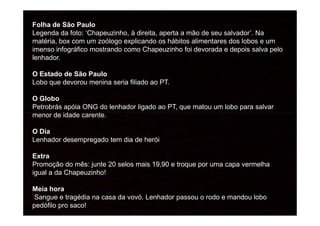 Folha de São Paulo
Legenda da foto: ‘Chapeuzinho, à direita, aperta a mão de seu salvador’. Na
matéria, box com um zoólogo explicando os hábitos alimentares dos lobos e um
imenso infográfico mostrando como Chapeuzinho foi devorada e depois salva pelo
lenhador.
O Estado de São Paulo
Lobo que devorou menina seria filiado ao PT.
O Globo
Petrobrás apóia ONG do lenhador ligado ao PT, que matou um lobo para salvar
menor de idade carente.menor de idade carente.
O Dia
Lenhador desempregado tem dia de herói
Extra
Promoção do mês: junte 20 selos mais 19,90 e troque por uma capa vermelha
igual a da Chapeuzinho!
Meia hora
Sangue e tragédia na casa da vovó. Lenhador passou o rodo e mandou lobo
pedófilo pro saco!
 