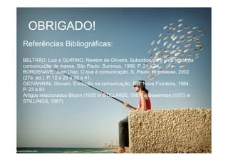 OBRIGADO!OBRIGADO!
Referências Bibliográficas:Referências Bibliográficas:
BELTRÃO, Luiz e QUIRINO, Newton de Oliveira. Subsídios para uma teoria daBELTRÃO, Luiz e QUIRINO, Newton de Oliveira. Subsídios para uma teoria da
comunicação de massa. São Paulo:comunicação de massa. São Paulo: SummusSummus, 1986. P. 21 a 24., 1986. P. 21 a 24.
BORDENAVE, JuanBORDENAVE, Juan DíazDíaz. O que é comunicação. S. Paulo: Brasiliense, 2002. O que é comunicação. S. Paulo: Brasiliense, 2002
(27a. ed.). P. 12 a 29 e 35 a 41.(27a. ed.). P. 12 a 29 e 35 a 41.
GIOVANNINI,GIOVANNINI, GiovaniGiovani. Evolução na comunicação. Rio: Nova Fronteira, 1984.. Evolução na comunicação. Rio: Nova Fronteira, 1984.
P. 23 a 83.P. 23 a 83.
Artigos relacionados Bloom (1970 in STILLINGS, 1987) eArtigos relacionados Bloom (1970 in STILLINGS, 1987) e BowermanBowerman (1973 in(1973 in
STILLINGS,STILLINGS, 1987).1987).
 