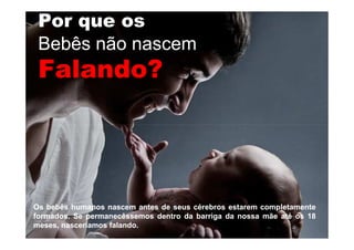 Por que os
Bebês não nascem
Falando?Falando?
OsOs bebêsbebês humanoshumanos nascemnascem antesantes dede seusseus cérebroscérebros estaremestarem completamentecompletamente
formadosformados.. SeSe permanecêssemospermanecêssemos dentrodentro dada barrigabarriga dada nossanossa mãemãe atéaté osos 1818
meses,meses, nasceríamosnasceríamos falandofalando..
 