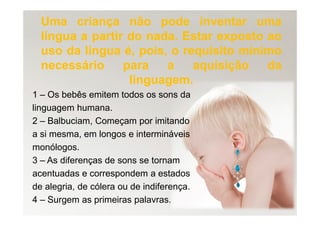 UmaUma criançacriança nãonão podepode inventarinventar umauma
língualíngua aa partirpartir dodo nadanada.. EstarEstar expostoexposto aoao
usouso dada língualíngua é,é, pois,pois, oo requisitorequisito mínimomínimo
necessárionecessário parapara aa aquisiçãoaquisição dada
linguagemlinguagem..
1 – Os bebês emitem todos os sons da
linguagem humana.
2 – Balbuciam, Começam por imitando
a si mesma, em longos e intermináveis
monólogos.
3 – As diferenças de sons se tornam
acentuadas e correspondem a estados
de alegria, de cólera ou de indiferença.
4 – Surgem as primeiras palavras.
 