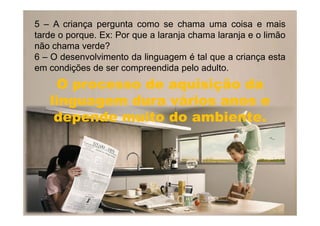 5 – A criança pergunta como se chama uma coisa e mais
tarde o porque. Ex: Por que a laranja chama laranja e o limão
não chama verde?
6 – O desenvolvimento da linguagem é tal que a criança esta
em condições de ser compreendida pelo adulto.
O processo de aquisição daO processo de aquisição da
linguagem dura vários anos elinguagem dura vários anos e
depende muito do ambiente.depende muito do ambiente.depende muito do ambiente.depende muito do ambiente.
 