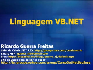 Linguagem VB.NET
Ricardo Guerra Freitas
Líder da Célula .NET RIO: http://groups.msn.com/celulanetrio
Email/MSN: guerra_rj@hotmail.com
Blog: http://thespoke.net/blogs/guerra_rj/default.aspx
Site do Curso para baixar os slides:
http://br.groups.yahoo.com/group/CursoDotNetSaoJose
 