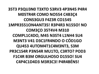 35T3 P3QU3N0 T3XTO 53RV3 4P3N45 P4R4
      M05TR4R COMO NO554 C4B3Ç4
        CONS3GU3 F4Z3R CO1545
1MPR3551ON4ANT35! R3P4R3 N155O! NO
         COM3ÇO 35T4V4 M310
  COMPL1C4DO, M45 N3ST4 L1NH4 SU4
   M3NT3 V41 D3C1FR4NDO O CÓD1GO
     QU453 4UTOM4T1C4M3NT3, S3M
 PR3C1S4R P3N54R MU1TO, C3RTO? POD3
   F1C4R B3M ORGULHO5O D155O! SU4
    C4P4C1D4D3 M3R3C3! P4R4BÉN5!
 